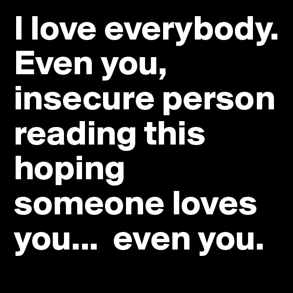 I love everybody. 
Even you, insecure person reading this hoping someone loves you...  even you.