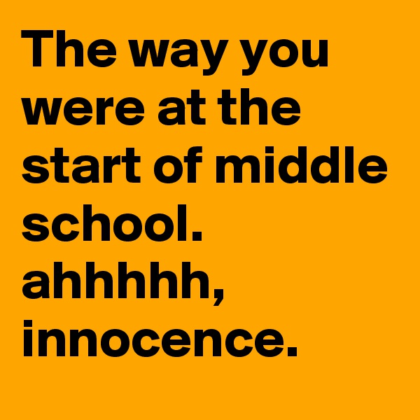 The way you were at the start of middle school. ahhhhh, innocence.