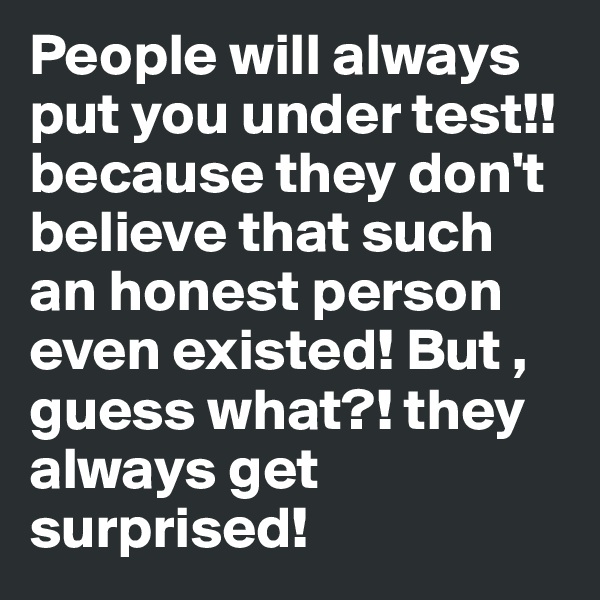 People will always put you under test!! because they don't believe that such an honest person even existed! But , guess what?! they always get surprised!