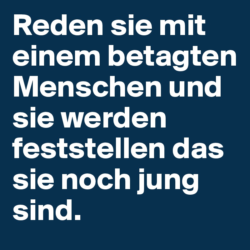 Reden sie mit einem betagten Menschen und sie werden feststellen das sie noch jung sind.