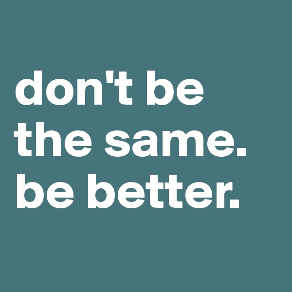 
don't be the same.        be better.
