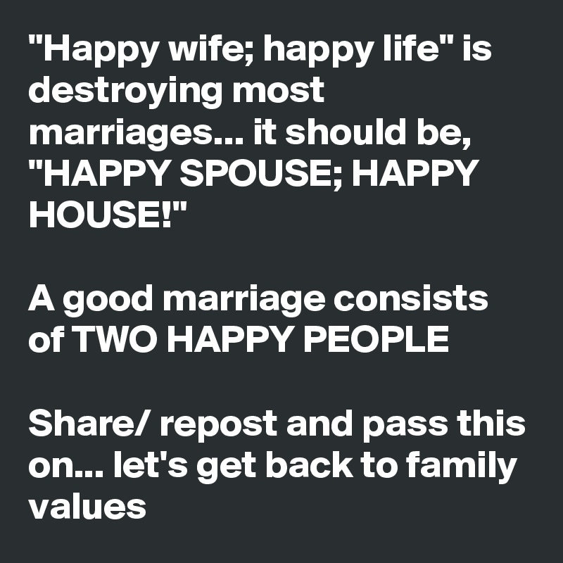 "Happy wife; happy life" is destroying most marriages... it should be, "HAPPY SPOUSE; HAPPY HOUSE!"

A good marriage consists of TWO HAPPY PEOPLE

Share/ repost and pass this on... let's get back to family values