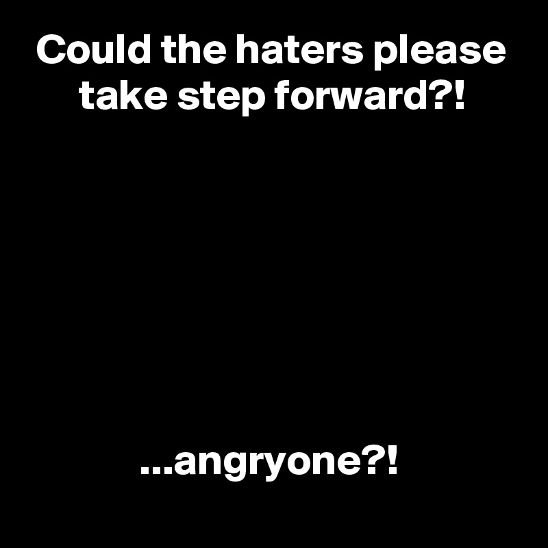  Could the haters please
      take step forward?!







             ...angryone?!