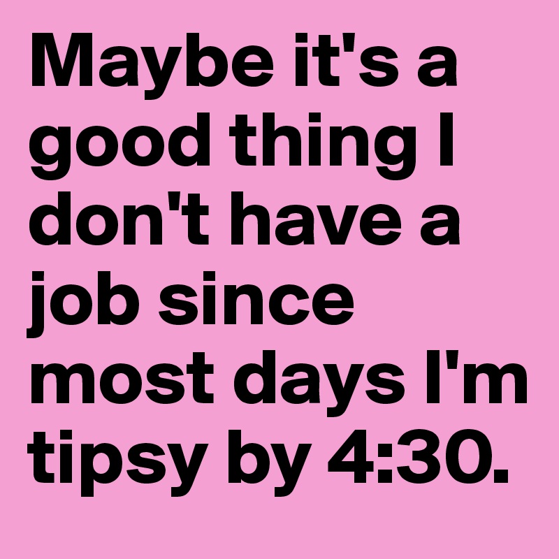 Maybe it's a good thing I don't have a job since most days I'm tipsy by 4:30.