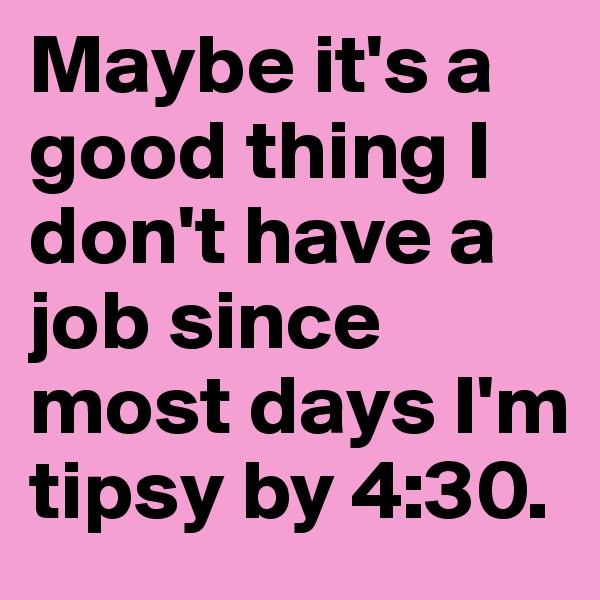 Maybe it's a good thing I don't have a job since most days I'm tipsy by 4:30.