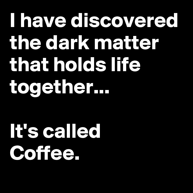 I have discovered the dark matter that holds life together...

It's called
Coffee.