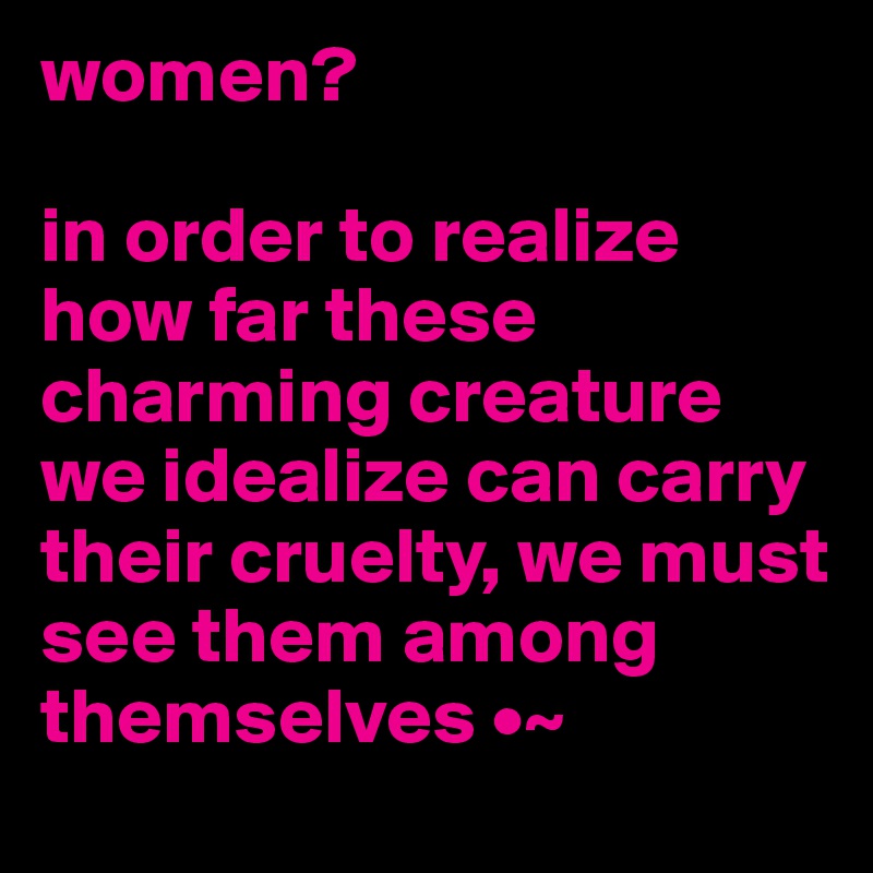 women?

in order to realize how far these charming creature we idealize can carry their cruelty, we must see them among themselves •~