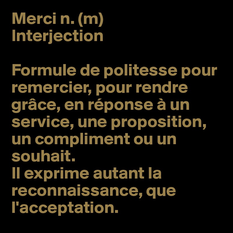 Merci n. (m) 
Interjection

Formule de politesse pour remercier, pour rendre grâce, en réponse à un service, une proposition, un compliment ou un souhait. 
Il exprime autant la reconnaissance, que l'acceptation.