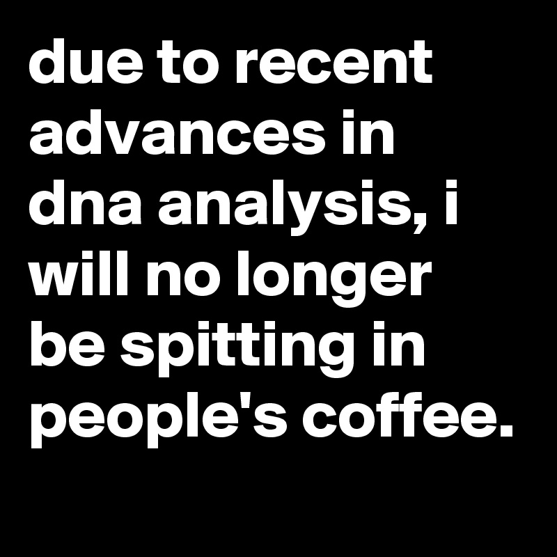 due to recent advances in dna analysis, i will no longer be spitting in people's coffee.