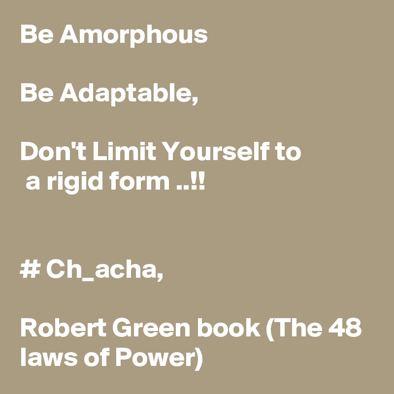 Be Amorphous

Be Adaptable,  

Don't Limit Yourself to       
 a rigid form ..!!


# Ch_acha, 

Robert Green book (The 48 laws of Power)