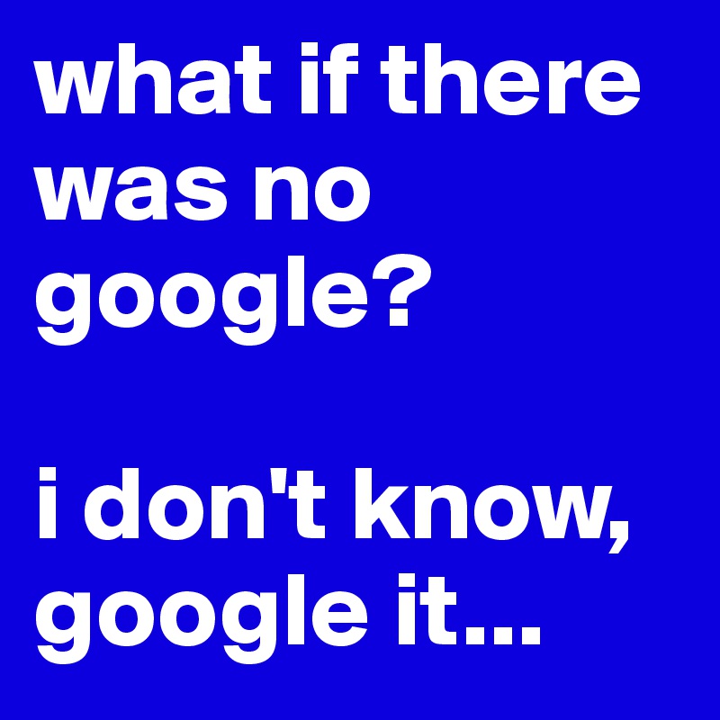 what if there was no google?

i don't know, google it...