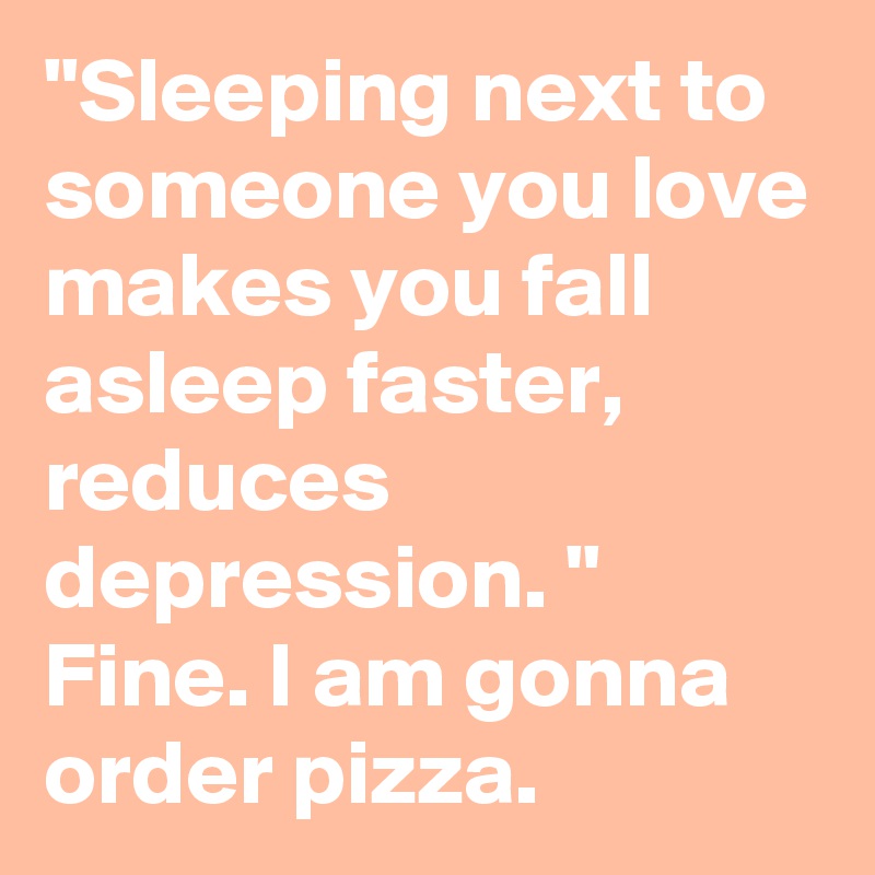 "Sleeping next to someone you love makes you fall asleep faster, reduces depression. "
Fine. I am gonna order pizza.