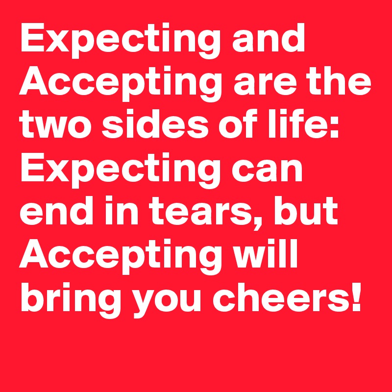 Expecting and Accepting are the two sides of life: Expecting can end in tears, but Accepting will bring you cheers!