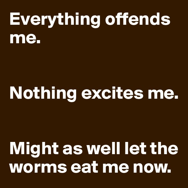 Everything offends me.


Nothing excites me.


Might as well let the worms eat me now.