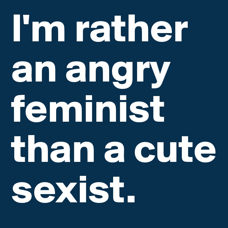 I'm rather an angry feminist than a cute sexist.