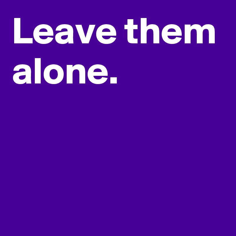 Leave them alone.


