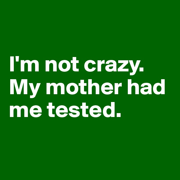 

I'm not crazy.
My mother had me tested.

