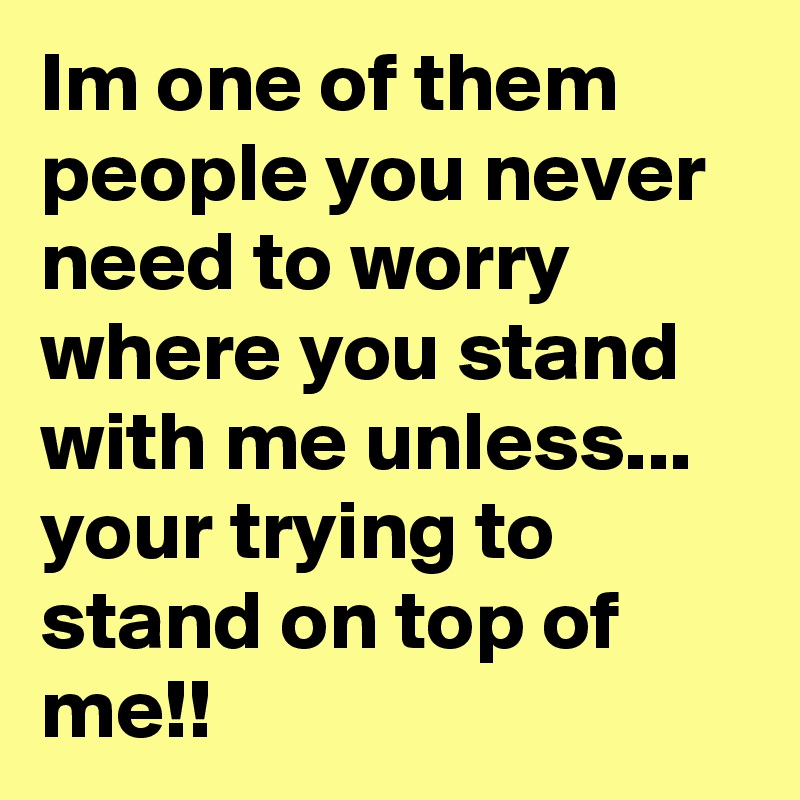 Im one of them people you never need to worry where you stand with me unless... your trying to stand on top of me!!
