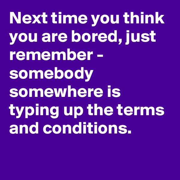 Next time you think you are bored, just remember - 
somebody somewhere is typing up the terms and conditions.