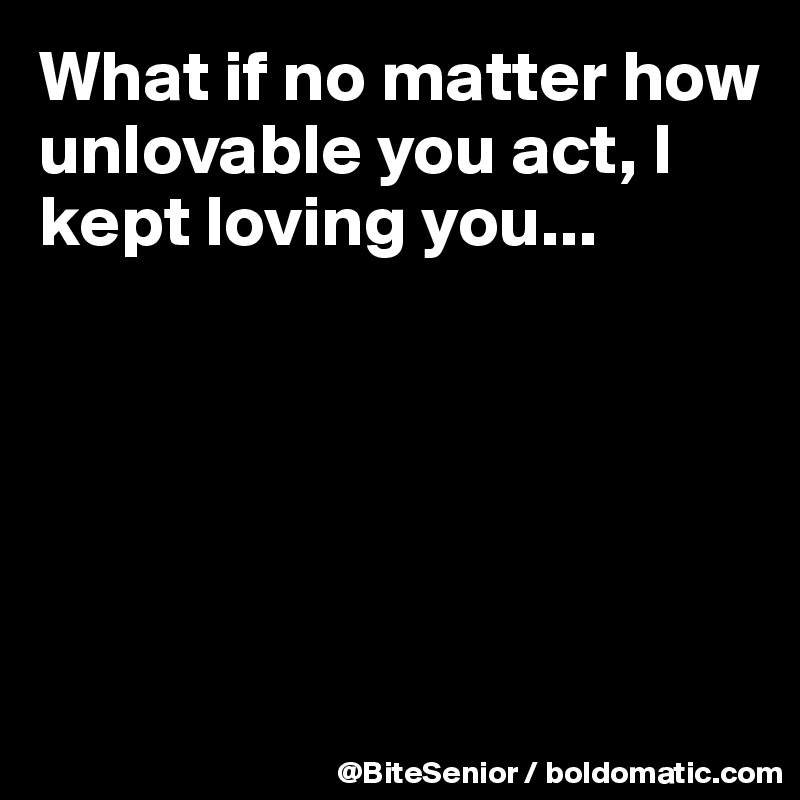 What if no matter how unlovable you act, I kept loving you...





