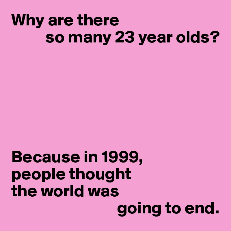 Why are there 
          so many 23 year olds?






Because in 1999,
people thought
the world was 
                               going to end.