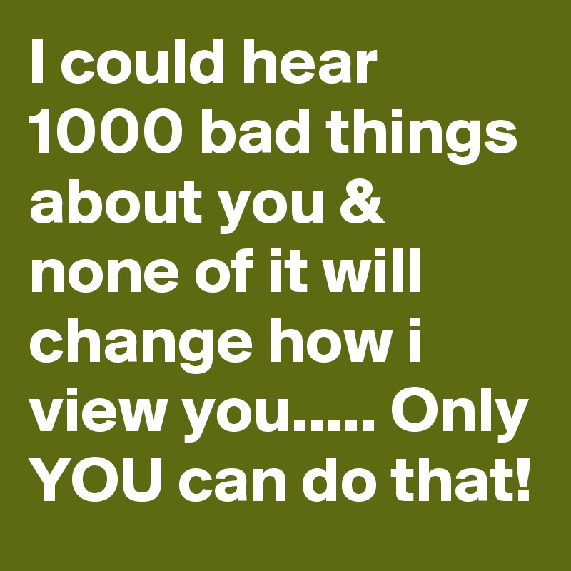 I could hear 1000 bad things about you & none of it will change how i view you..... Only YOU can do that!