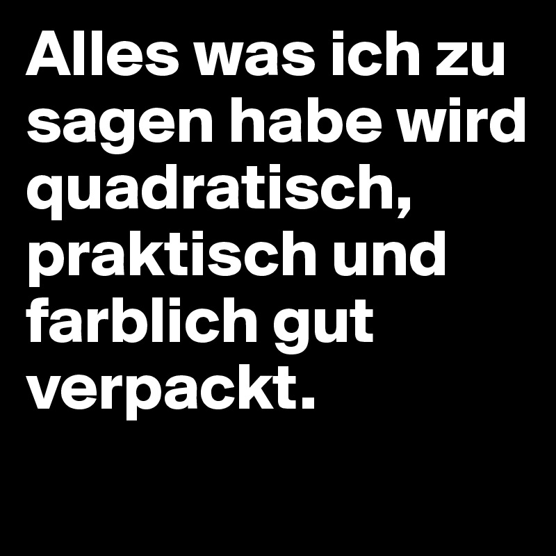 Alles was ich zu sagen habe wird quadratisch, praktisch und farblich gut verpackt. 
