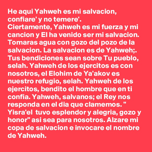 He aqui Yahweh es mi salvacion, confiare' y no temere'.
Ciertamente, Yahweh es mi fuerza y mi cancion y El ha venido ser mi salvacion. Tomaras agua con gozo del pozo de la salvacion. La salvacion es de Yahweh;.
Tus bendiciones sean sobre Tu pueblo, selah. Yahweh de los ejercitos es con nosotros, el Elohim de Ya'akov es nuestro refugio, selah. Yahweh de los ejercitos, bendito el hombre que en ti confia. Yahweh, salvanos; el Rey nos responda en el dia que clamemos. " Yisra'el  tuvo esplendor y alegria, gozo y honor" asi sea para nosotros. Alzare mi copa de salvacion e invocare el nombre de Yahweh.