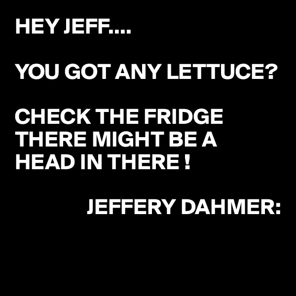 HEY JEFF....

YOU GOT ANY LETTUCE?

CHECK THE FRIDGE
THERE MIGHT BE A HEAD IN THERE !

                JEFFERY DAHMER:

