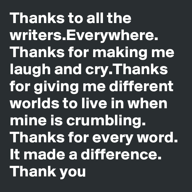 Thanks to all the writers.Everywhere.
Thanks for making me laugh and cry.Thanks for giving me different worlds to live in when mine is crumbling. Thanks for every word. It made a difference.
Thank you