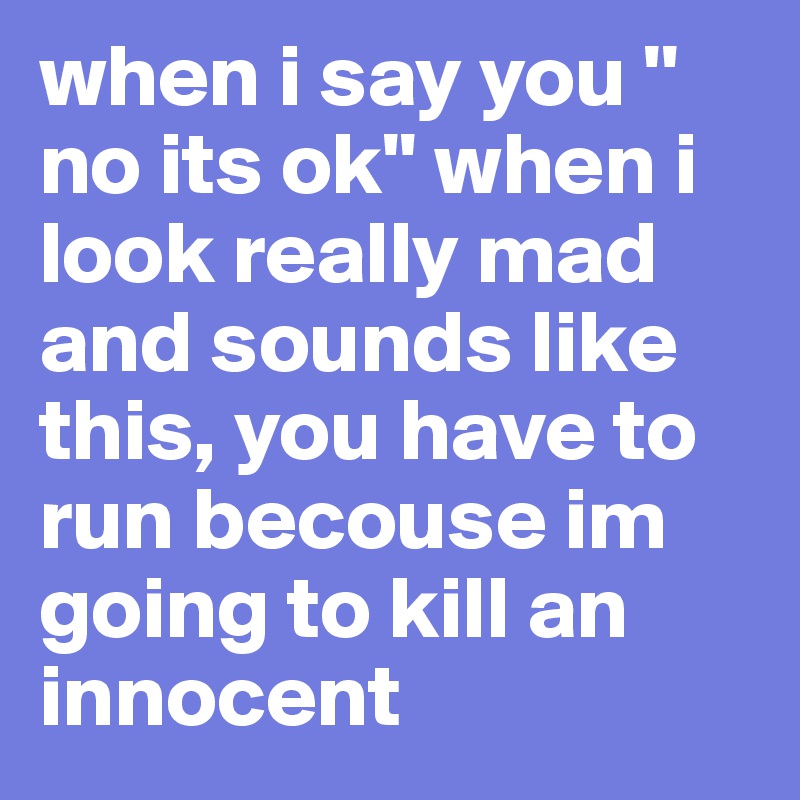 when i say you '' no its ok'' when i look really mad and sounds like this, you have to run becouse im going to kill an innocent 