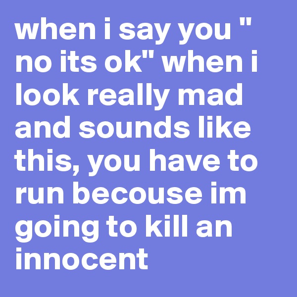 when i say you '' no its ok'' when i look really mad and sounds like this, you have to run becouse im going to kill an innocent 