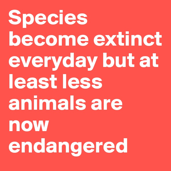 Species become extinct everyday but at least less animals are now endangered 