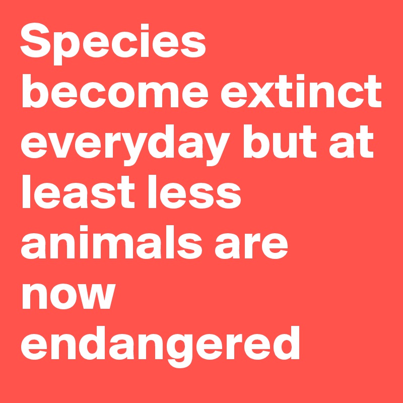 Species become extinct everyday but at least less animals are now endangered 