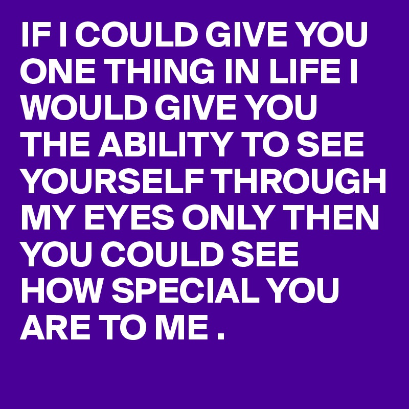 IF I COULD GIVE YOU ONE THING IN LIFE I WOULD GIVE YOU THE ABILITY TO SEE YOURSELF THROUGH MY EYES ONLY THEN YOU COULD SEE HOW SPECIAL YOU ARE TO ME .