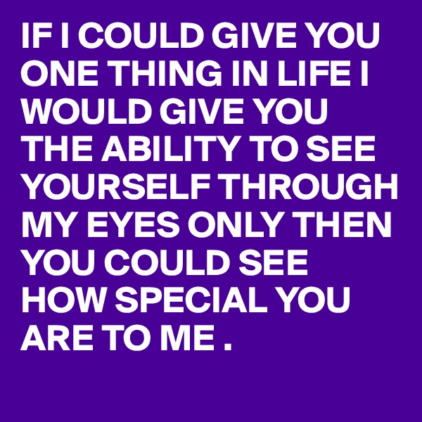 IF I COULD GIVE YOU ONE THING IN LIFE I WOULD GIVE YOU THE ABILITY TO SEE YOURSELF THROUGH MY EYES ONLY THEN YOU COULD SEE HOW SPECIAL YOU ARE TO ME .