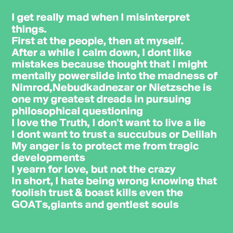 I get really mad when I misinterpret things.
First at the people, then at myself. 
After a while I calm down, I dont like mistakes because thought that I might mentally powerslide into the madness of Nimrod,Nebudkadnezar or Nietzsche is one my greatest dreads in pursuing philosophical questioning
I love the Truth, I don't want to live a lie
I dont want to trust a succubus or Delilah
My anger is to protect me from tragic developments 
I yearn for love, but not the crazy 
In short, I hate being wrong knowing that foolish trust & boast kills even the GOATs,giants and gentlest souls