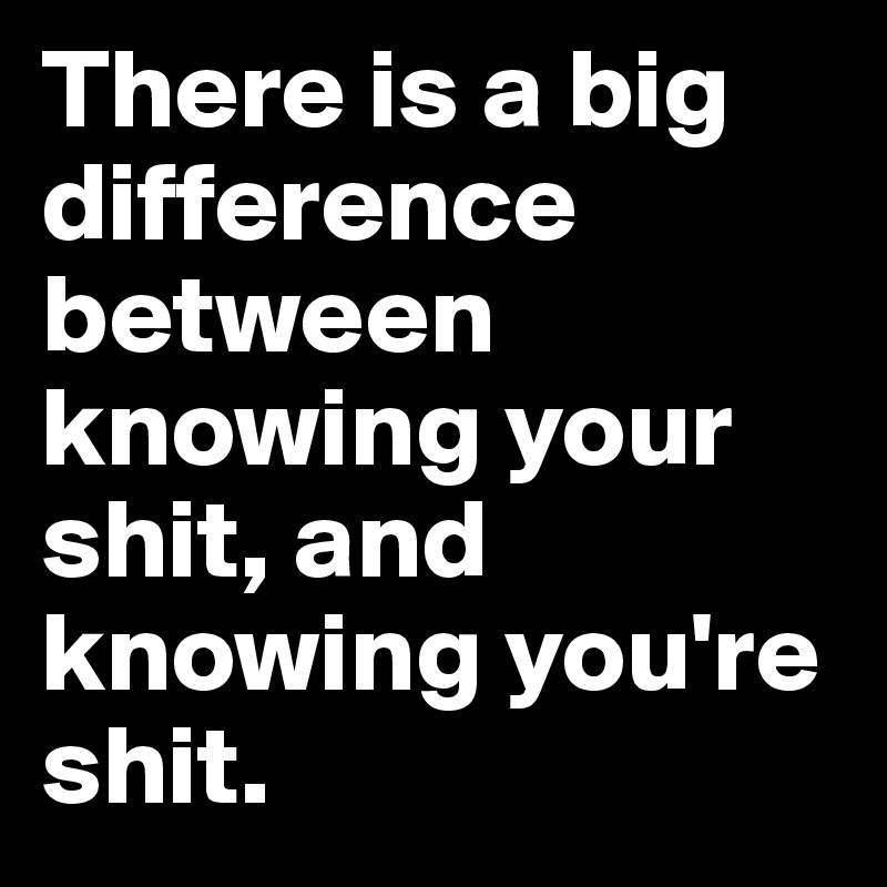 There is a big difference between knowing your shit, and knowing you're shit. 