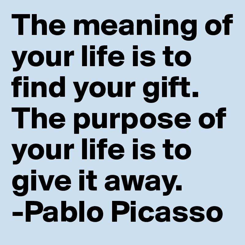 The meaning of your life is to find your gift. 
The purpose of your life is to give it away.
-Pablo Picasso