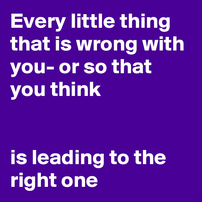 Every little thing that is wrong with you- or so that you think     


is leading to the right one