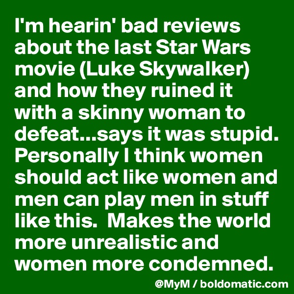 I'm hearin' bad reviews about the last Star Wars movie (Luke Skywalker) and how they ruined it with a skinny woman to defeat...says it was stupid.  Personally I think women should act like women and men can play men in stuff like this.  Makes the world more unrealistic and women more condemned.