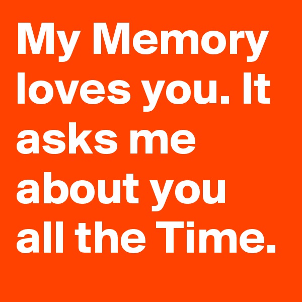 My Memory loves you. It asks me about you all the Time.