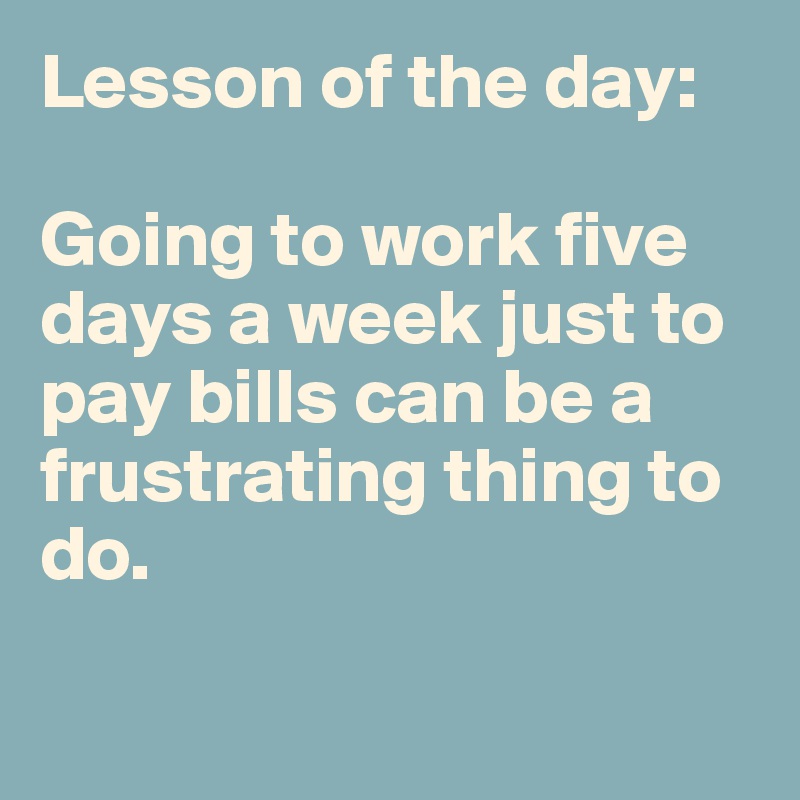 Lesson of the day: 

Going to work five days a week just to pay bills can be a frustrating thing to do. 

