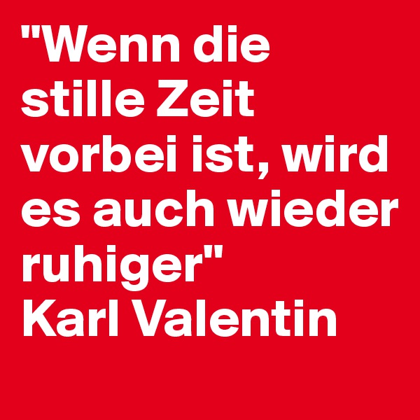 "Wenn die stille Zeit vorbei ist, wird es auch wieder ruhiger"
Karl Valentin