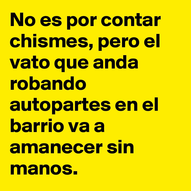 No es por contar chismes, pero el vato que anda robando autopartes en el barrio va a amanecer sin manos.