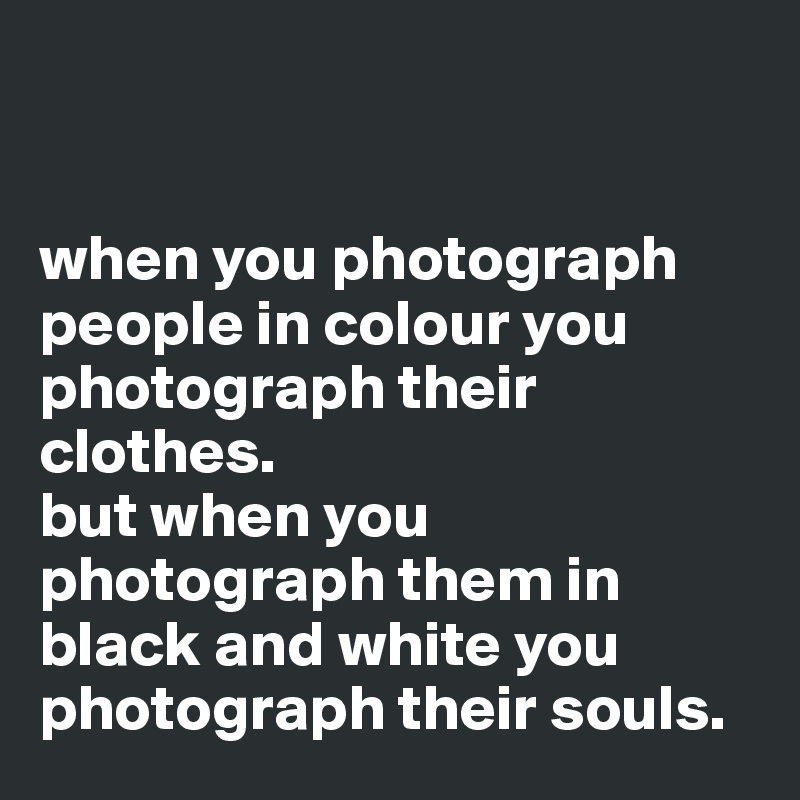 


when you photograph people in colour you photograph their clothes. 
but when you photograph them in black and white you photograph their souls. 