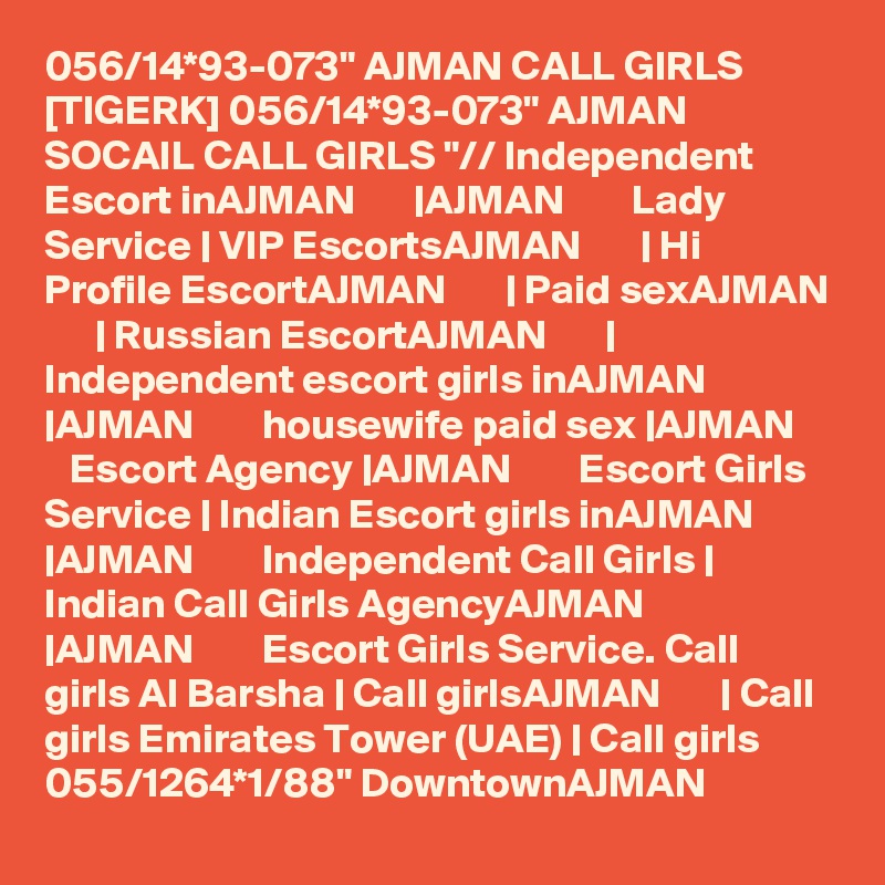 056/14*93-073" AJMAN CALL GIRLS [TIGERK] 056/14*93-073" AJMAN SOCAIL CALL GIRLS "// Independent Escort inAJMAN       |AJMAN        Lady Service | VIP EscortsAJMAN       | Hi Profile EscortAJMAN       | Paid sexAJMAN       | Russian EscortAJMAN       | Independent escort girls inAJMAN       |AJMAN        housewife paid sex |AJMAN        Escort Agency |AJMAN        Escort Girls Service | Indian Escort girls inAJMAN       |AJMAN        Independent Call Girls | Indian Call Girls AgencyAJMAN       |AJMAN        Escort Girls Service. Call girls Al Barsha | Call girlsAJMAN       | Call girls Emirates Tower (UAE) | Call girls  055/1264*1/88" DowntownAJMAN 