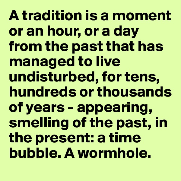 A tradition is a moment or an hour, or a day from the past that has managed to live undisturbed, for tens, hundreds or thousands of years - appearing, smelling of the past, in the present: a time bubble. A wormhole. 