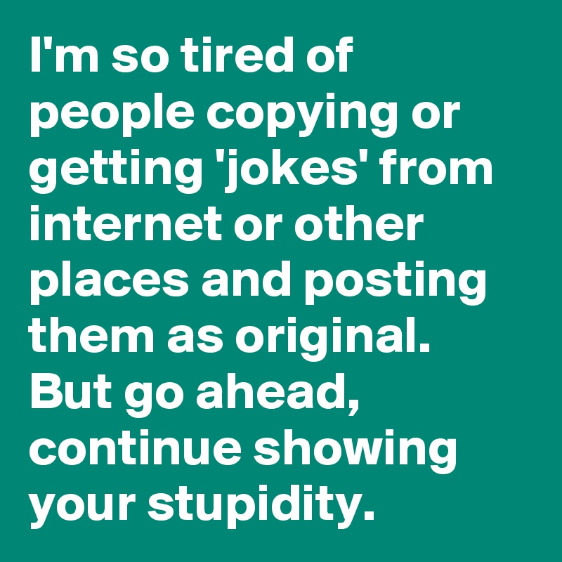I'm so tired of people copying or getting 'jokes' from internet or other places and posting them as original. But go ahead, continue showing your stupidity. 