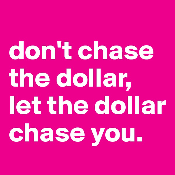 
don't chase the dollar, let the dollar chase you.